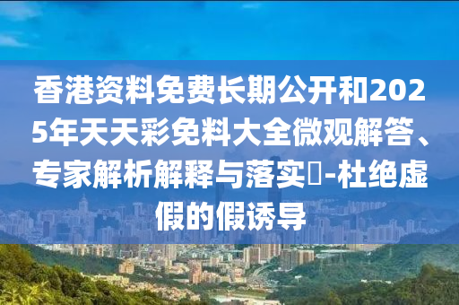 香港資料免費長期公開和2025年天天彩免料大全微觀解答、專家解析解釋與落實?-杜絕虛假的假誘導